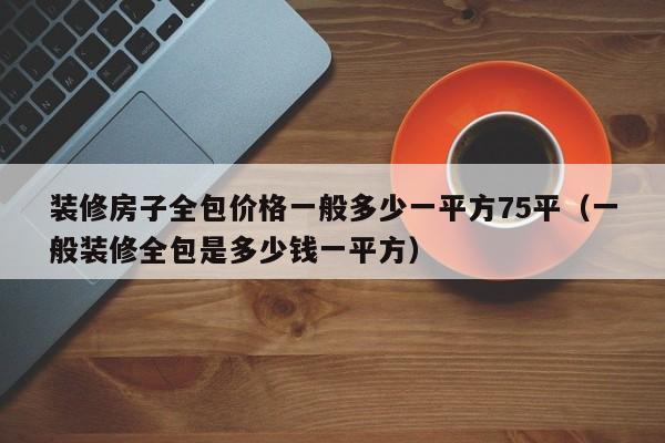 装修房子全包价格一般多少一平方75平（一般装修全包是多少钱一平方）,第1张