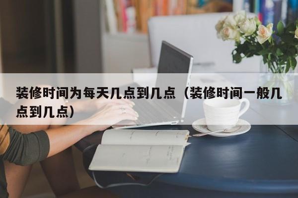 装修时间为每天几点到几点（装修时间一般几点到几点）,第1张