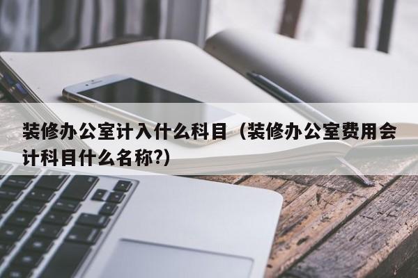 装修办公室计入什么科目（装修办公室费用会计科目什么名称?）,第1张