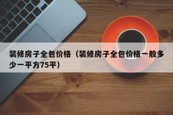 装修房子全包价格（装修房子全包价格一般多少一平方75平）,第1张