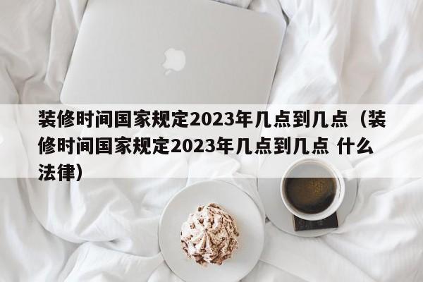 装修时间国家规定2023年几点到几点（装修时间国家规定2023年几点到几点 什么法律）,第1张