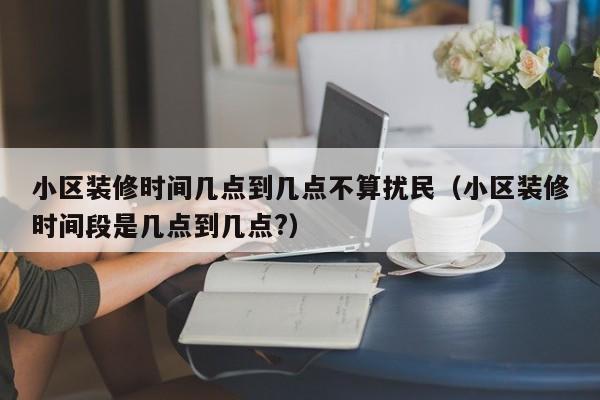 小区装修时间几点到几点不算扰民（小区装修时间段是几点到几点?）,第1张