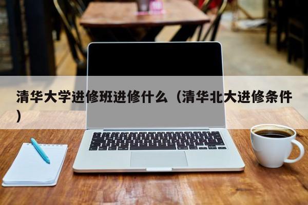 清华大学进修班进修什么（清华北大进修条件）,第1张