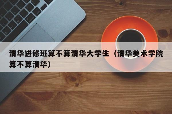 清华进修班算不算清华大学生（清华美术学院算不算清华）,第1张