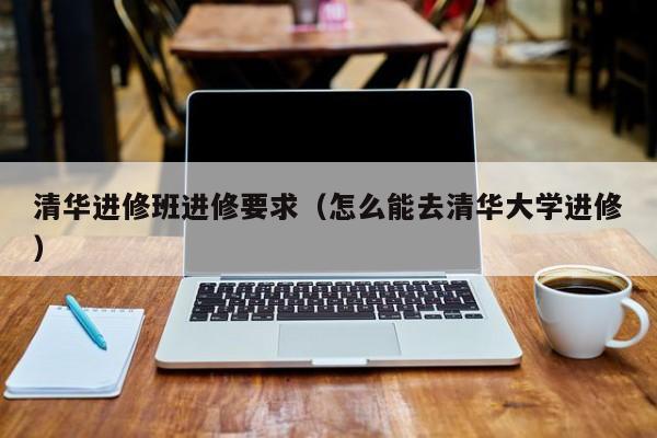 清华进修班进修要求（怎么能去清华大学进修）,第1张