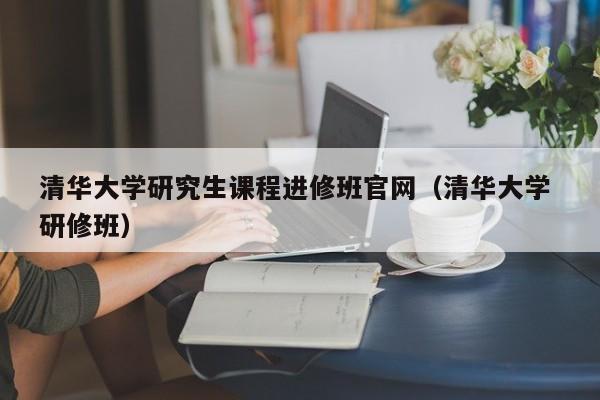 清华大学研究生课程进修班官网（清华大学 研修班）,第1张