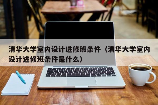 清华大学室内设计进修班条件（清华大学室内设计进修班条件是什么）,第1张