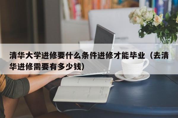 清华大学进修要什么条件进修才能毕业（去清华进修需要有多少钱）,第1张