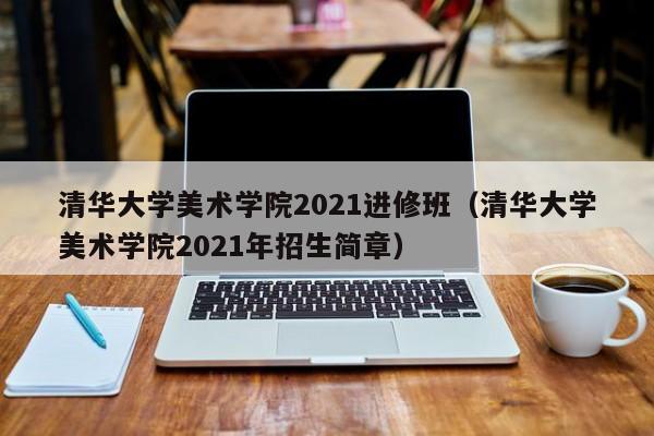 清华大学美术学院2021进修班（清华大学美术学院2021年招生简章）,第1张