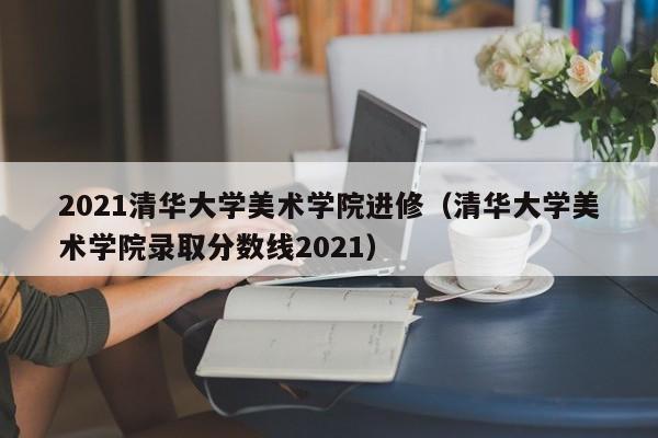 2021清华大学美术学院进修（清华大学美术学院录取分数线2021）,第1张