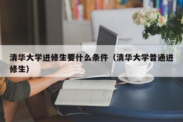 清华大学进修生要什么条件（清华大学普通进修生）,第1张