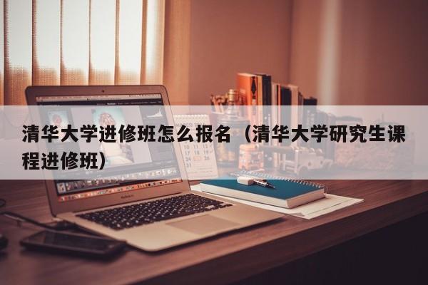 清华大学进修班怎么报名（清华大学研究生课程进修班）,第1张