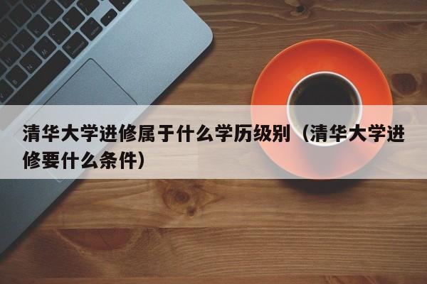 清华大学进修属于什么学历级别（清华大学进修要什么条件）,第1张