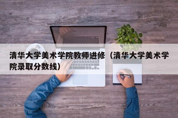 清华大学美术学院教师进修（清华大学美术学院录取分数线）,第1张