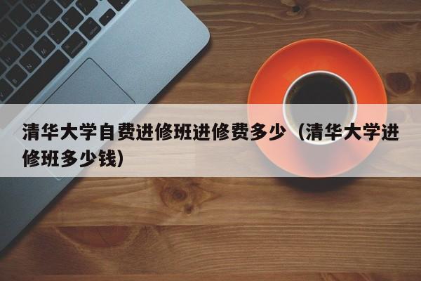 清华大学自费进修班进修费多少（清华大学进修班多少钱）,第1张