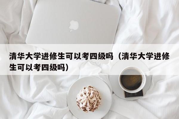 清华大学进修生可以考四级吗（清华大学进修生可以考四级吗）,第1张