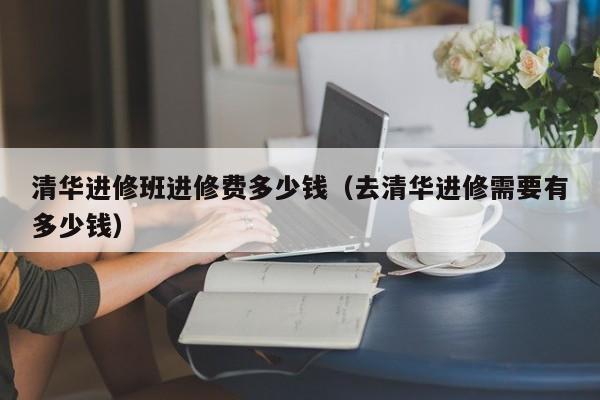 清华进修班进修费多少钱（去清华进修需要有多少钱）,第1张